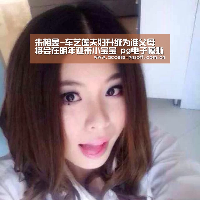 朱相昱-车艺莲夫妇升级为准父母 将会在明年迎来小宝宝_pg电子模拟器官网(图3) pg电子模拟器官网